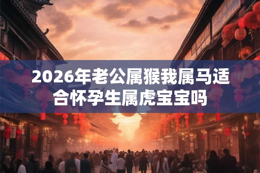 2026年老公属猴我属马适合怀孕生属虎宝宝吗 2026年老公属猴我属马适合怀孕生属虎宝宝吗