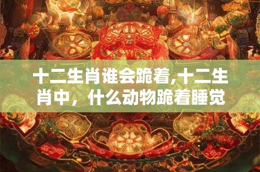 十二生肖谁会跪着,十二生肖中，什么动物跪着睡觉
