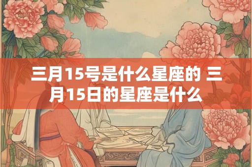 三月15号是什么星座的 三月15日的星座是什么 三月15号是什么星座的 三月15日的星座是什么