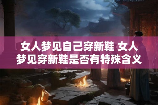 女人梦见自己穿新鞋 女人梦见穿新鞋是否有特殊含义 女人梦见自己穿新鞋 女人梦见穿新鞋是否有特殊含义