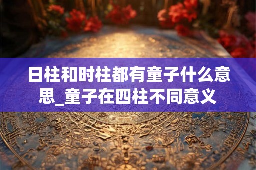 日柱和时柱都有童子什么意思_童子在四柱不同意义 日柱和时柱都有童子什么意思_童子在四柱不同意义