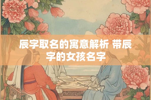 辰字取名的寓意解析 带辰字的女孩名字 辰字取名的寓意解析 带辰字的女孩名字