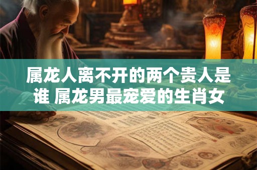 属龙人离不开的两个贵人是谁 属龙男最宠爱的生肖女