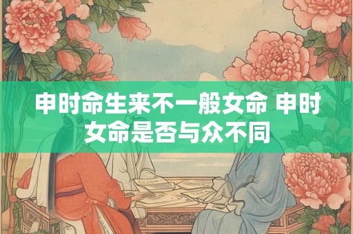 申时命生来不一般女命 申时女命是否与众不同