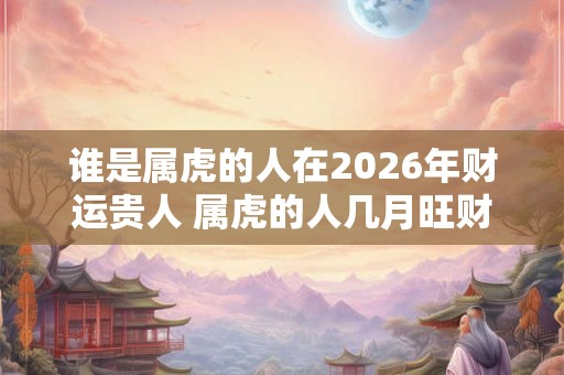 谁是属虎的人在2026年财运贵人 属虎的人几月旺财运呢