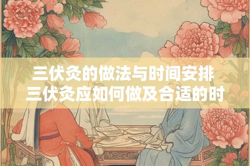 三伏灸的做法与时间安排 三伏灸应如何做及合适的时间安排