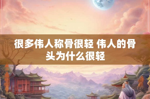 很多伟人称骨很轻 伟人的骨头为什么很轻
