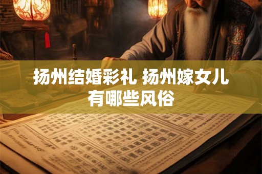 扬州结婚彩礼 扬州嫁女儿有哪些风俗