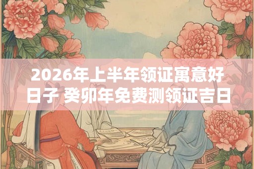2026年上半年领证寓意好日子 癸卯年免费测领证吉日