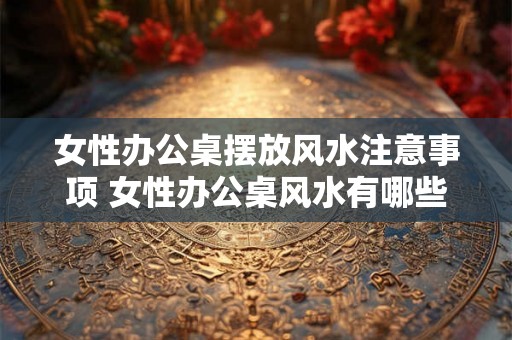 女性办公桌摆放风水注意事项 女性办公桌风水有哪些注意事项