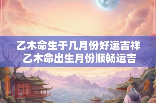 乙木命生于几月份好运吉祥 乙木命出生月份顺畅运吉