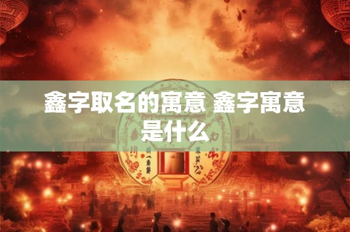 鑫字取名的寓意 鑫字寓意是什么 鑫字取名的寓意 鑫字寓意是什么