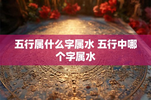 五行属什么字属水 五行中哪个字属水 五行属什么字属水 五行中哪个字属水