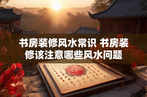 书房装修风水常识 书房装修该注意哪些风水问题