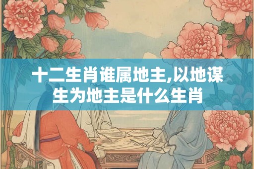 十二生肖谁属地主,以地谋生为地主是什么生肖