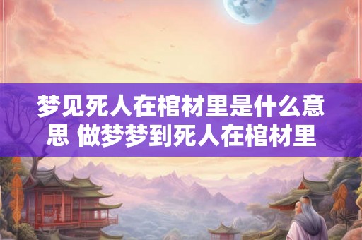 梦见死人在棺材里是什么意思 做梦梦到死人在棺材里面好不好