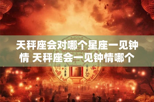 天秤座会对哪个星座一见钟情 天秤座会一见钟情哪个星座