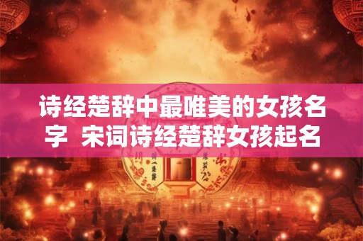 诗经楚辞中最唯美的女孩名字  宋词诗经楚辞女孩起名