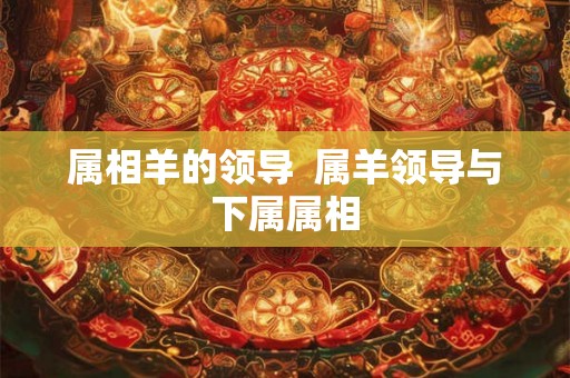 属相羊的领导  属羊领导与下属属相