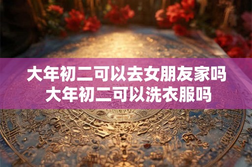 大年初二可以去女朋友家吗 大年初二可以洗衣服吗