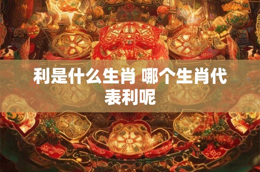 利是什么生肖 哪个生肖代表利呢