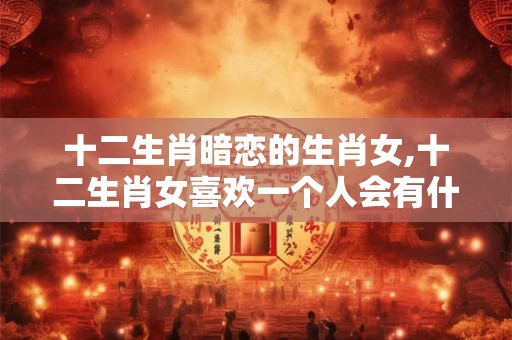 十二生肖暗恋的生肖女,十二生肖女喜欢一个人会有什么表现 十二生肖暗恋的生肖女,十二生肖女喜欢一个人会有什么表现