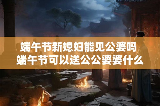 端午节新媳妇能见公婆吗 端午节可以送公公婆婆什么