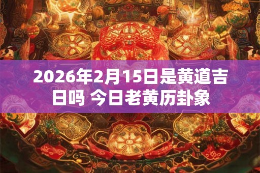 2026年2月15日是黄道吉日吗 今日老黄历卦象