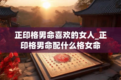 正印格男命喜欢的女人_正印格男命配什么格女命