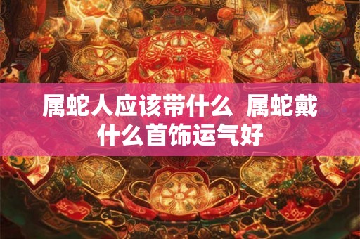 属蛇人应该带什么  属蛇戴什么首饰运气好