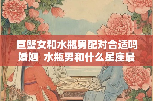 巨蟹女和水瓶男配对合适吗婚姻 水瓶男和什么星座最配 巨蟹女和水瓶男配对合适吗婚姻 水瓶男和什么星座最配