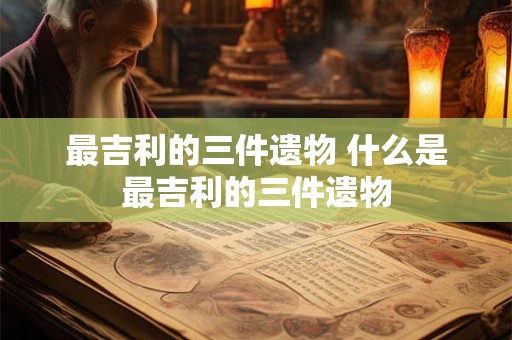 最吉利的三件遗物 什么是最吉利的三件遗物