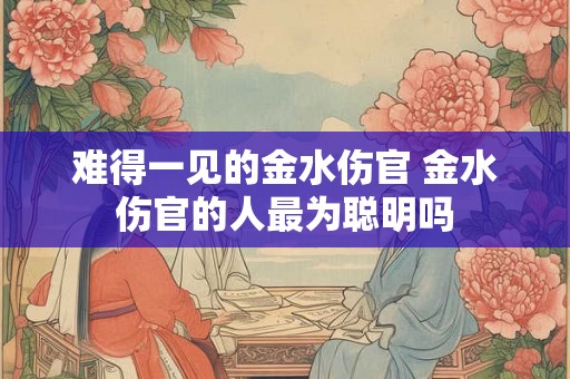 难得一见的金水伤官 金水伤官的人最为聪明吗 难得一见的金水伤官 金水伤官的人最为聪明吗