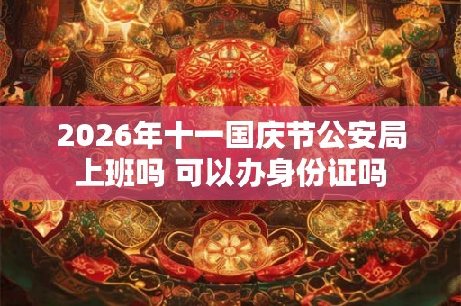 2026年十一国庆节公安局上班吗 可以办身份证吗