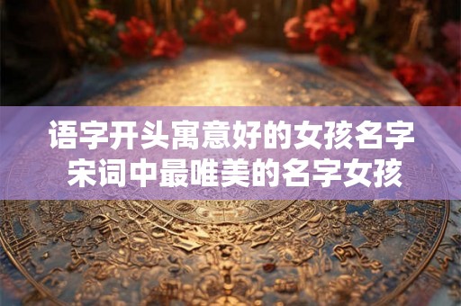 语字开头寓意好的女孩名字 宋词中最唯美的名字女孩
