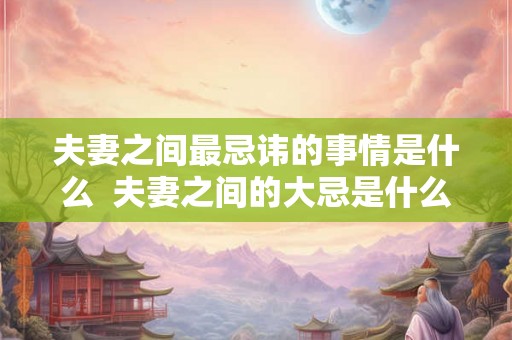 夫妻之间最忌讳的事情是什么  夫妻之间的大忌是什么