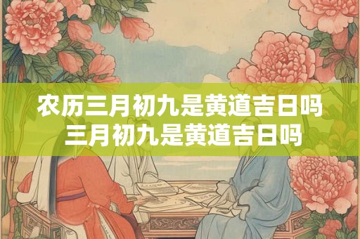 农历三月初九是黄道吉日吗 三月初九是黄道吉日吗 农历三月初九是黄道吉日吗 三月初九是黄道吉日吗