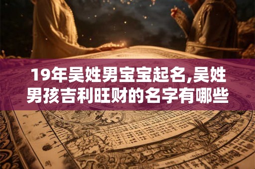 19年吴姓男宝宝起名,吴姓男孩吉利旺财的名字有哪些？