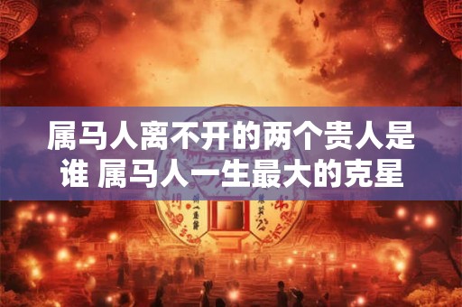 属马人离不开的两个贵人是谁 属马人一生最大的克星