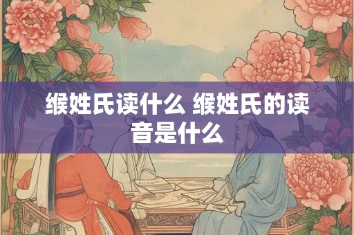 缑姓氏读什么 缑姓氏的读音是什么 缑姓氏读什么 缑姓氏的读音是什么