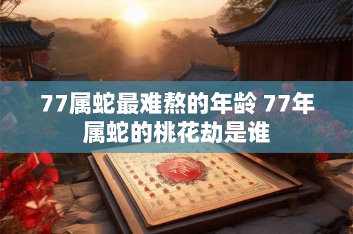 77属蛇最难熬的年龄 77年属蛇的桃花劫是谁