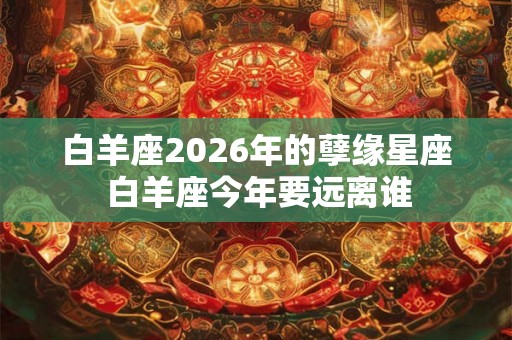 白羊座2026年的孽缘星座 白羊座今年要远离谁
