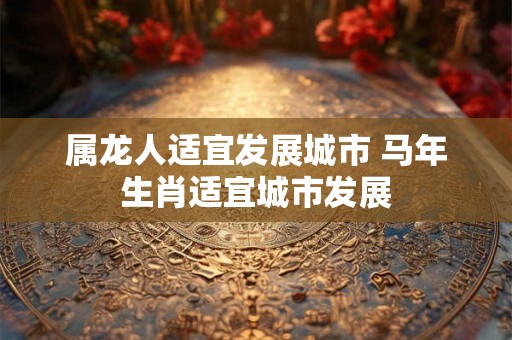 属龙人适宜发展城市 马年生肖适宜城市发展