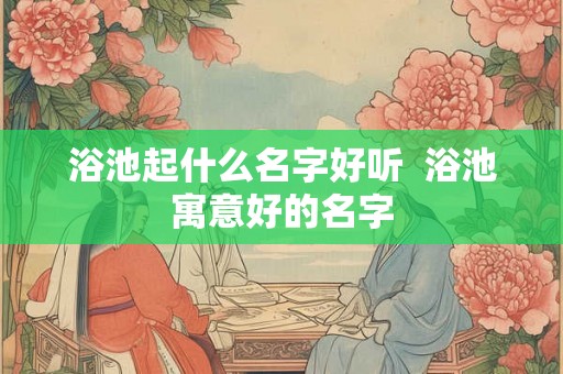 浴池起什么名字好听  浴池寓意好的名字