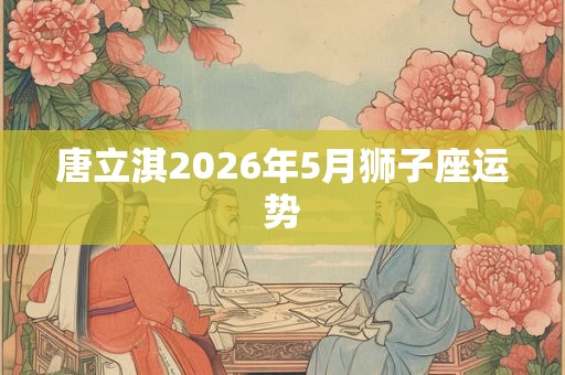 唐立淇2026年5月狮子座运势 唐立淇2026年5月狮子座运势