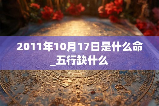 2011年10月17日是什么命_五行缺什么 2011年10月17日是什么命_五行缺什么