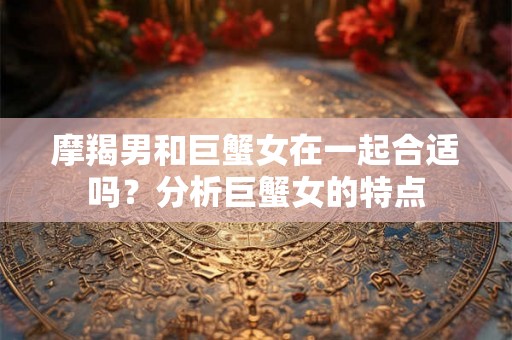 摩羯男和巨蟹女在一起合适吗？分析巨蟹女的特点