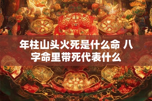 年柱山头火死是什么命 八字命里带死代表什么 年柱山头火死是什么命 八字命里带死代表什么