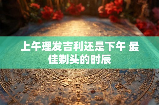 上午理发吉利还是下午 最佳剃头的时辰