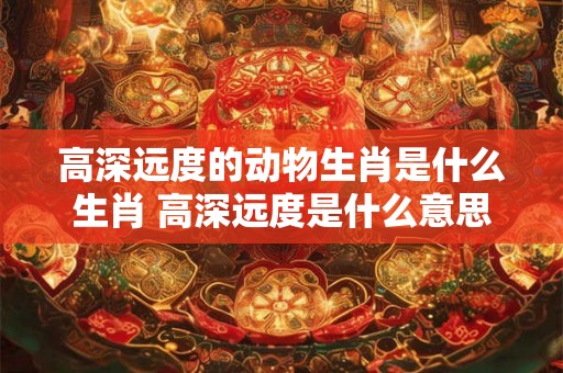 高深远度的动物生肖是什么生肖 高深远度是什么意思